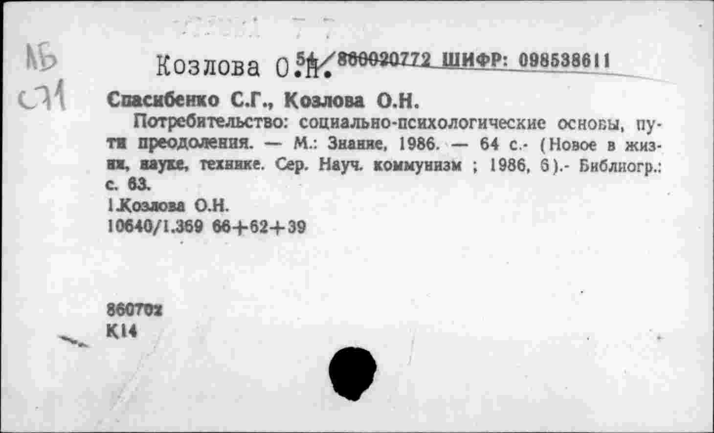 ﻿Козлова 0ШИФР: 098538611
Спасибенко С.Г., Козлова О.Н.
Потребительство: социально-психологические основы, пу-т« преодоления. — М.: Знание, 1986. — 64 с,- (Новое в жизни, науке, технике. Сер. Науч, коммунизм ; 1986, 6).- Библиогр.: с 63.
1 Козлова О.Н.
10640/1.369 66+62+39
86ОТОХ